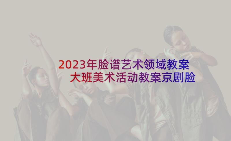 2023年脸谱艺术领域教案 大班美术活动教案京剧脸谱含反思(实用5篇)