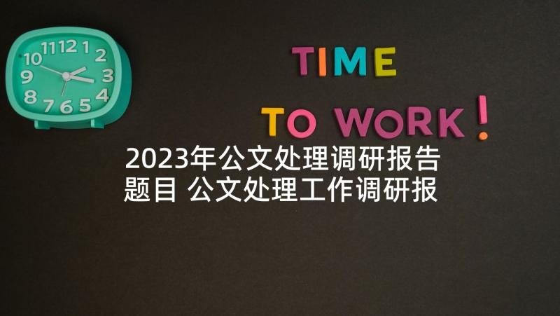 2023年公文处理调研报告题目 公文处理工作调研报告(大全5篇)