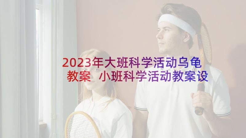 2023年大班科学活动乌龟教案 小班科学活动教案设计(模板10篇)