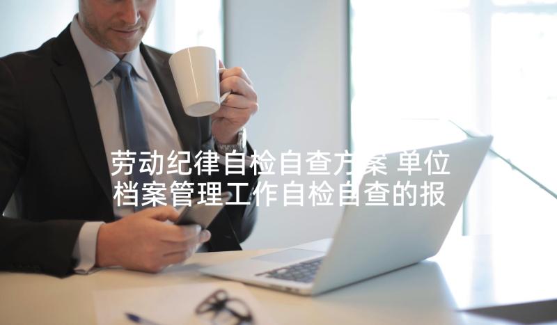 劳动纪律自检自查方案 单位档案管理工作自检自查的报告(优质5篇)