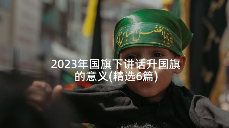 2023年国旗下讲话升国旗的意义(精选6篇)