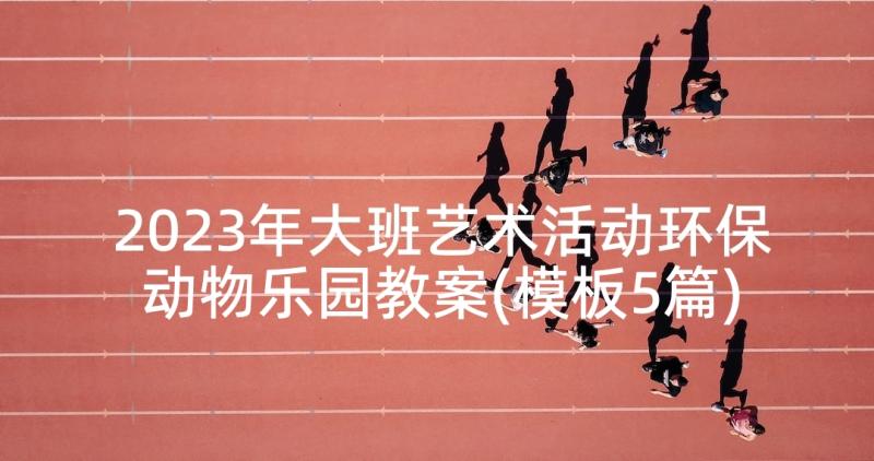 2023年大班艺术活动环保动物乐园教案(模板5篇)