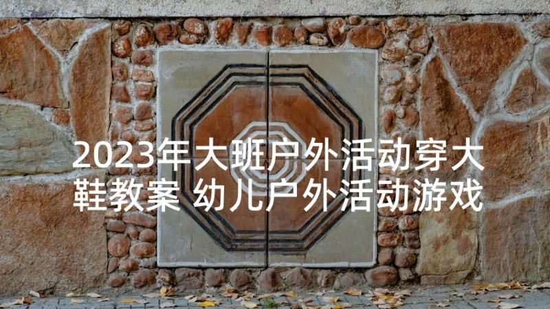 2023年大班户外活动穿大鞋教案 幼儿户外活动游戏教案(模板10篇)