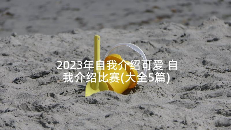 2023年自我介绍可爱 自我介绍比赛(大全5篇)