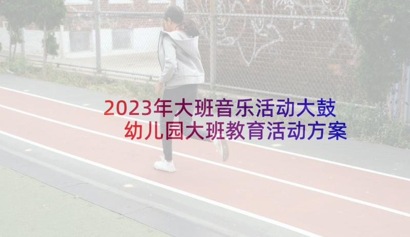 2023年大班音乐活动大鼓 幼儿园大班教育活动方案(精选9篇)