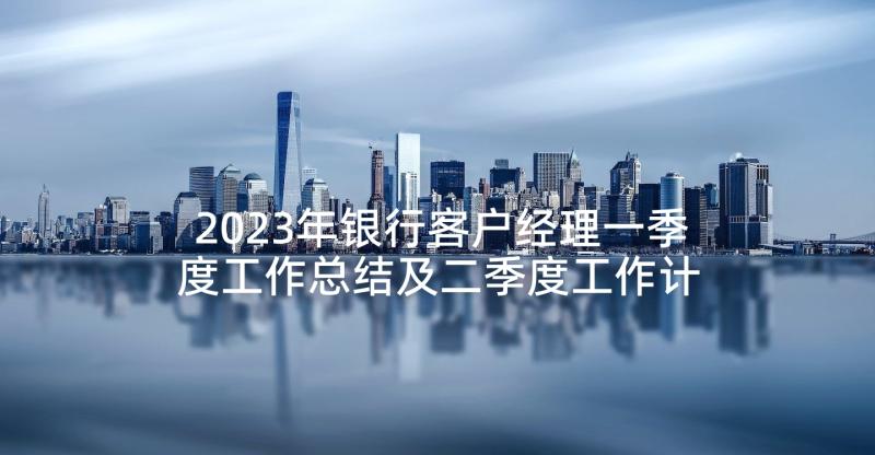 2023年银行客户经理一季度工作总结及二季度工作计划(通用8篇)