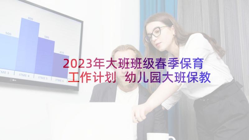 2023年大班班级春季保育工作计划 幼儿园大班保教工作计划春季(实用5篇)