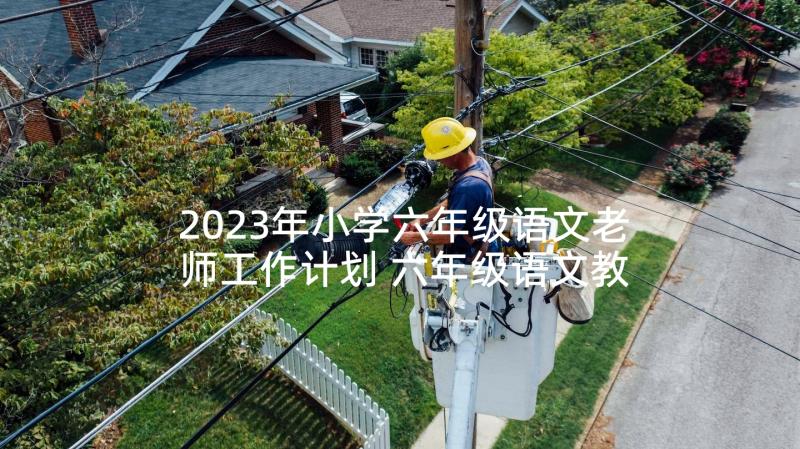 2023年小学六年级语文老师工作计划 六年级语文教师工作计划(汇总7篇)