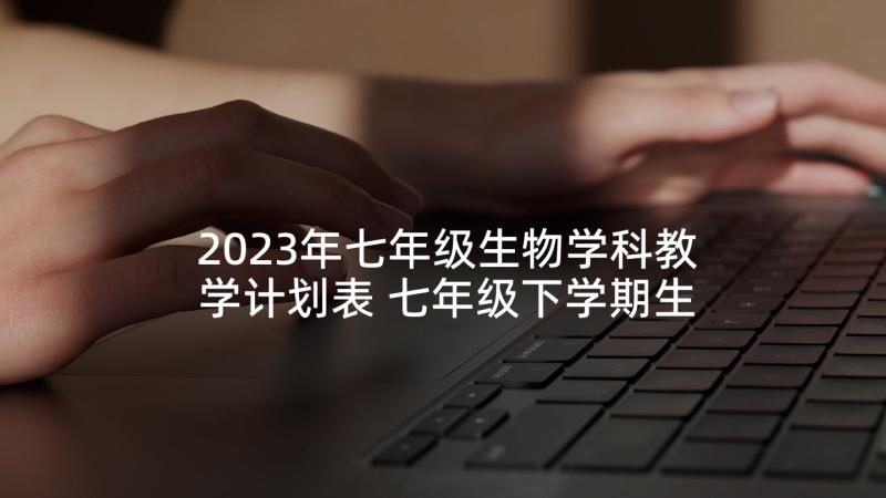 2023年七年级生物学科教学计划表 七年级下学期生物学科教学工作计划(优质5篇)