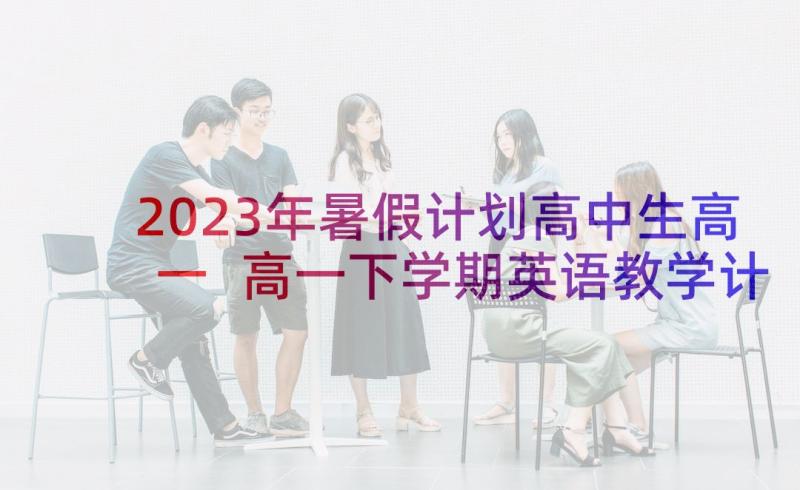 2023年暑假计划高中生高一 高一下学期英语教学计划(优秀5篇)