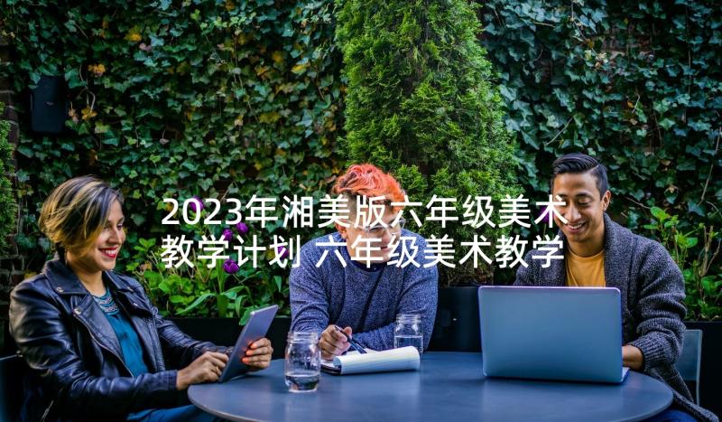 2023年湘美版六年级美术教学计划 六年级美术教学计划(优秀8篇)