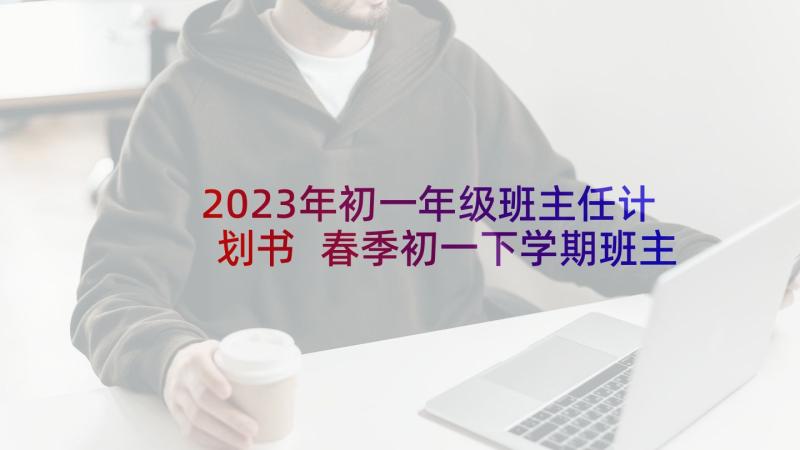 2023年初一年级班主任计划书 春季初一下学期班主任工作计划(优秀5篇)