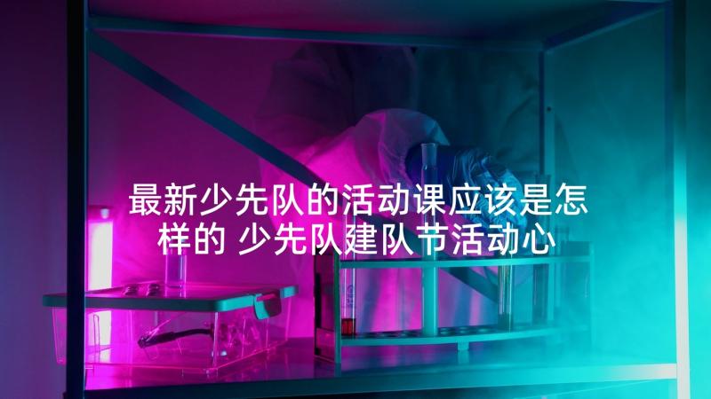 最新少先队的活动课应该是怎样的 少先队建队节活动心得体会(优质6篇)