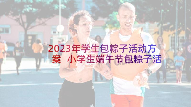 2023年学生包粽子活动方案 小学生端午节包粽子活动总结(精选5篇)