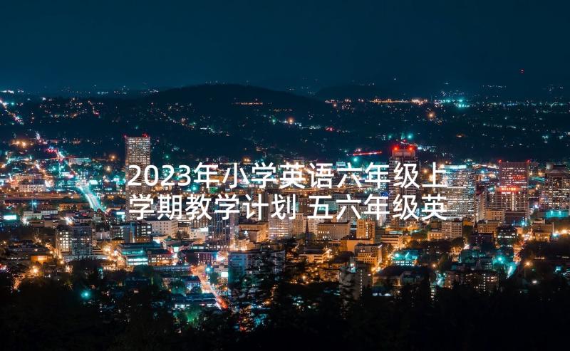 2023年小学英语六年级上学期教学计划 五六年级英语教学工作计划(大全9篇)