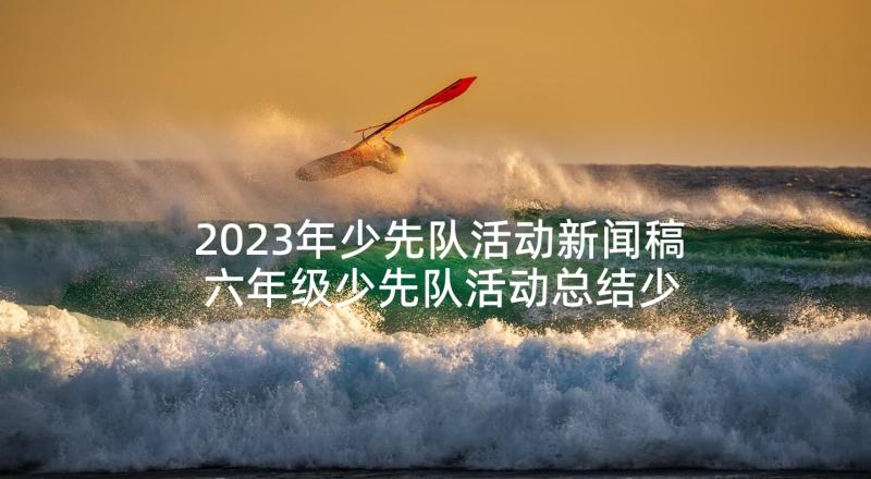 2023年少先队活动新闻稿 六年级少先队活动总结少先队活动总结(优质5篇)