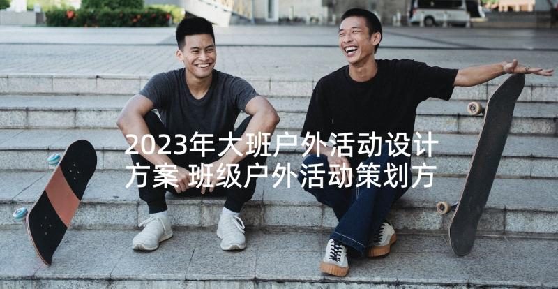 2023年大班户外活动设计方案 班级户外活动策划方案(汇总8篇)