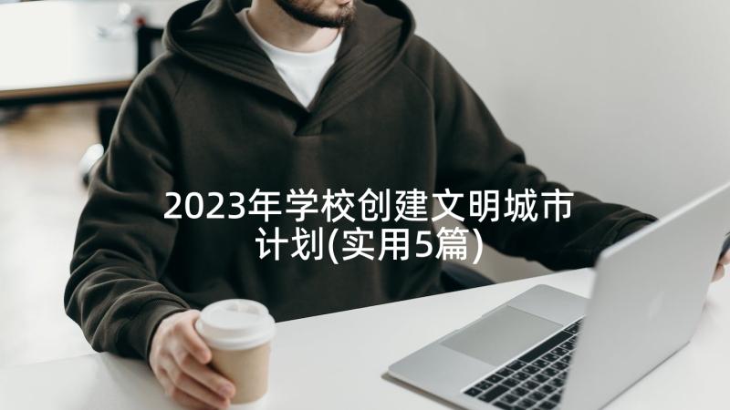 2023年学校创建文明城市计划(实用5篇)