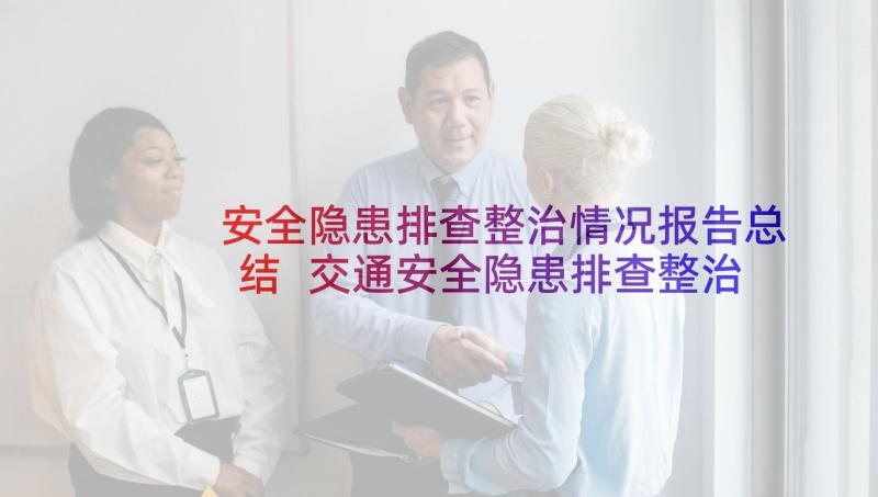 安全隐患排查整治情况报告总结 交通安全隐患排查整治情况报告(汇总7篇)