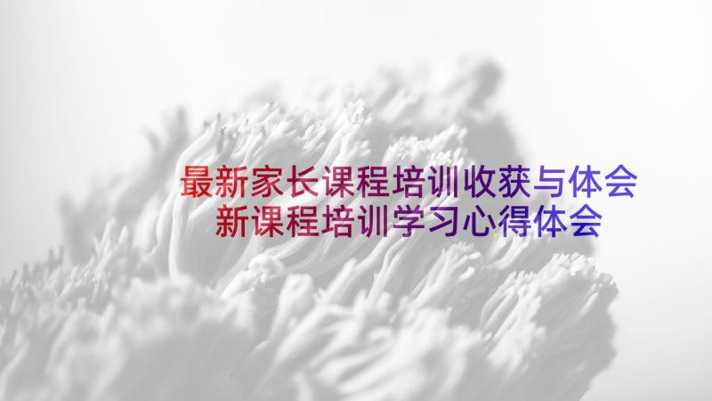 最新家长课程培训收获与体会 新课程培训学习心得体会(优秀6篇)