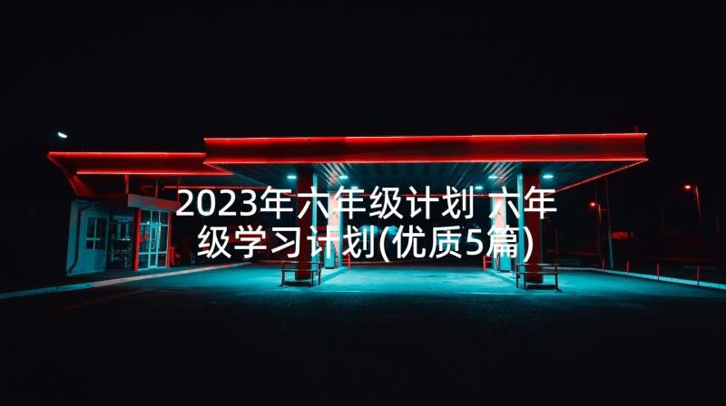 2023年六年级计划 六年级学习计划(优质5篇)