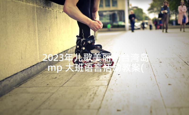 2023年儿歌美丽的台湾岛mp 大班语言活动教案(模板6篇)