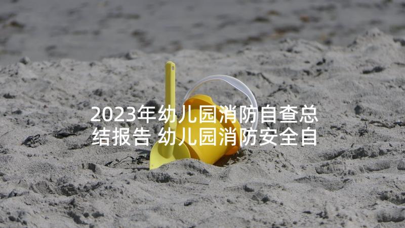 2023年幼儿园消防自查总结报告 幼儿园消防安全自查报告(模板6篇)