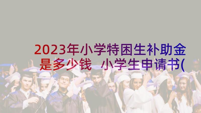 2023年小学特困生补助金是多少钱 小学生申请书(精选10篇)