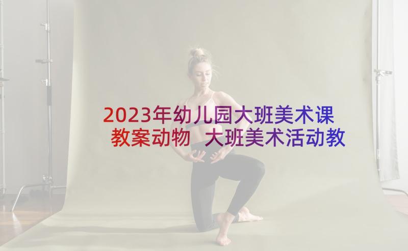 2023年幼儿园大班美术课教案动物 大班美术活动教案(实用10篇)