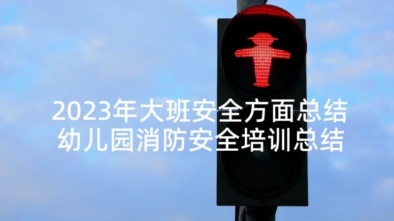 2023年大班安全方面总结 幼儿园消防安全培训总结报告(大全5篇)