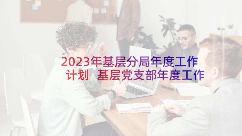 2023年基层分局年度工作计划 基层党支部年度工作计划(精选10篇)