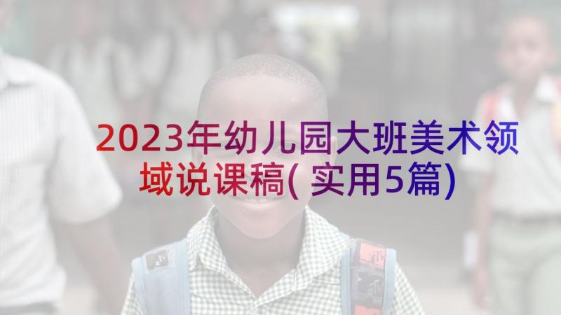 2023年幼儿园大班美术领域说课稿(实用5篇)