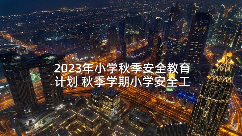 2023年小学秋季安全教育计划 秋季学期小学安全工作计划(大全5篇)