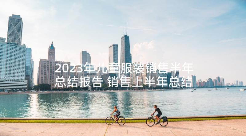 2023年儿童服装销售半年总结报告 销售上半年总结报告销售半年总结报告(精选5篇)