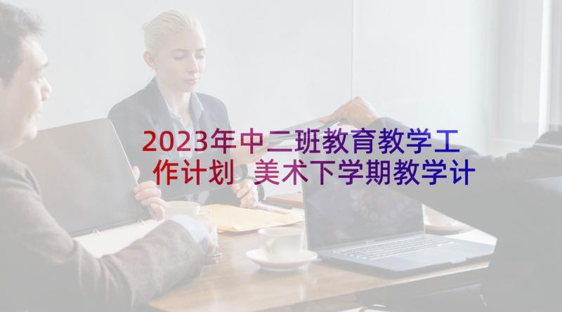 2023年中二班教育教学工作计划 美术下学期教学计划(精选5篇)