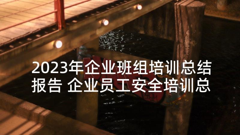 2023年企业班组培训总结报告 企业员工安全培训总结报告(精选5篇)