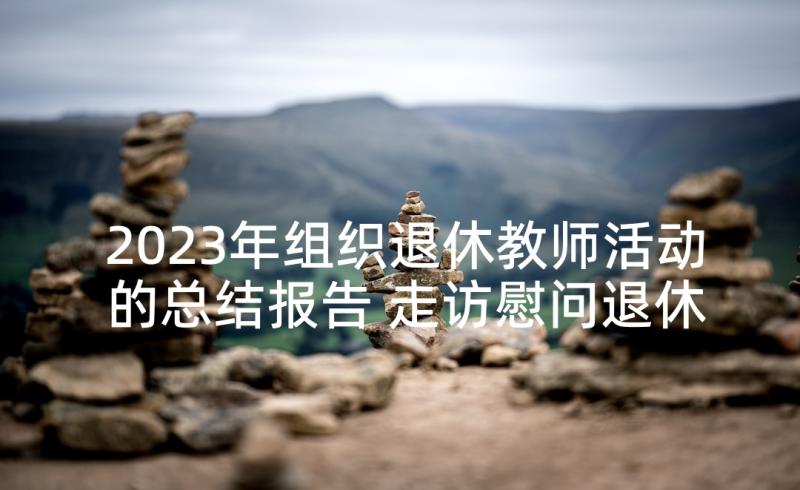 2023年组织退休教师活动的总结报告 走访慰问退休老教师活动总结集合(汇总5篇)