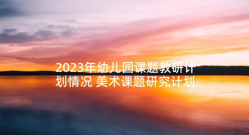 2023年幼儿园课题教研计划情况 美术课题研究计划幼儿园教研计划(精选5篇)