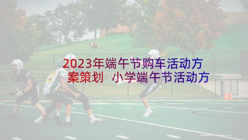 2023年端午节购车活动方案策划 小学端午节活动方案端午节活动方案(大全6篇)