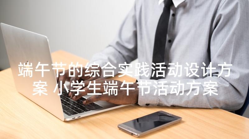 端午节的综合实践活动设计方案 小学生端午节活动方案端午节活动方案(优质8篇)