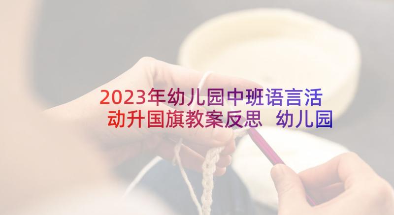 2023年幼儿园中班语言活动升国旗教案反思 幼儿园中班语言活动教案(汇总7篇)