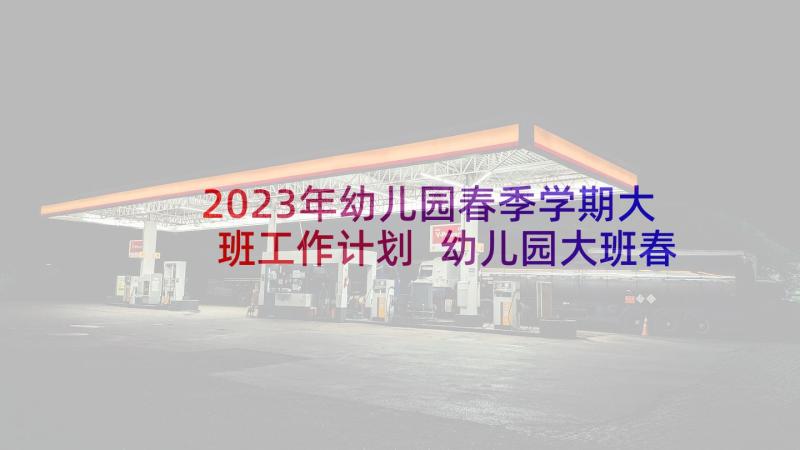 2023年幼儿园春季学期大班工作计划 幼儿园大班春季教学工作计划(通用10篇)