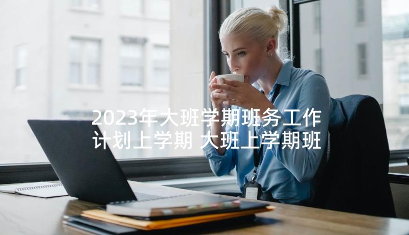 2023年大班学期班务工作计划上学期 大班上学期班务工作计划(优秀5篇)