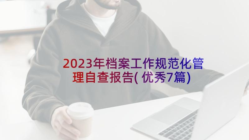 2023年档案工作规范化管理自查报告(优秀7篇)