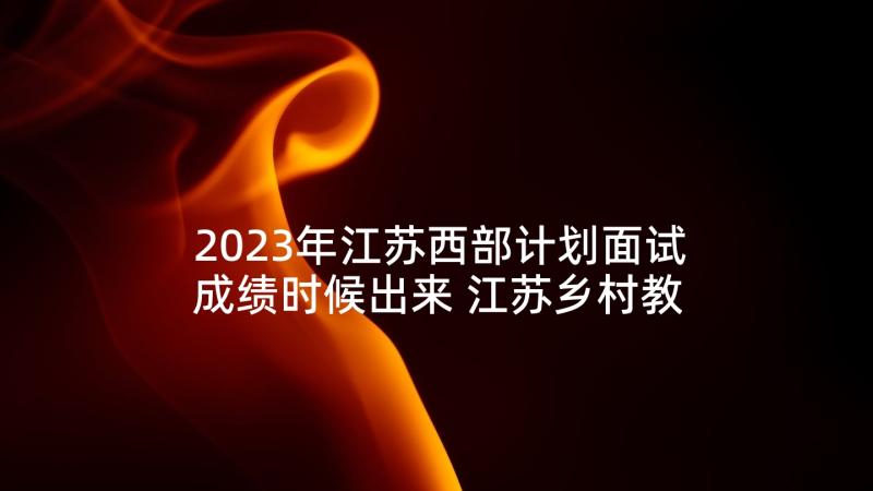 2023年江苏西部计划面试成绩时候出来 江苏乡村教师支持计划实施细则(优秀6篇)