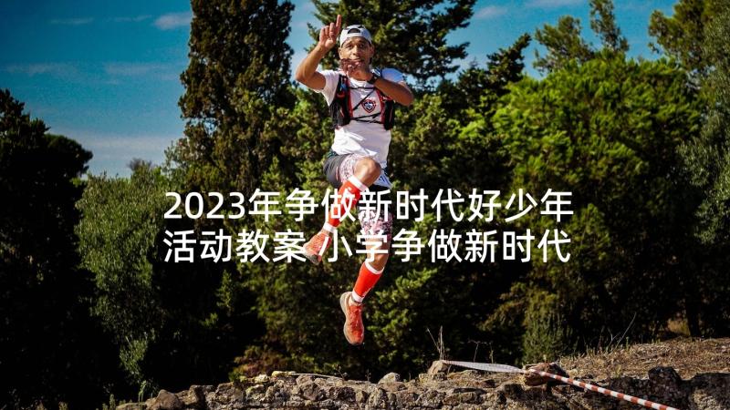 2023年争做新时代好少年活动教案 小学争做新时代好少年活动实施方案(优质5篇)