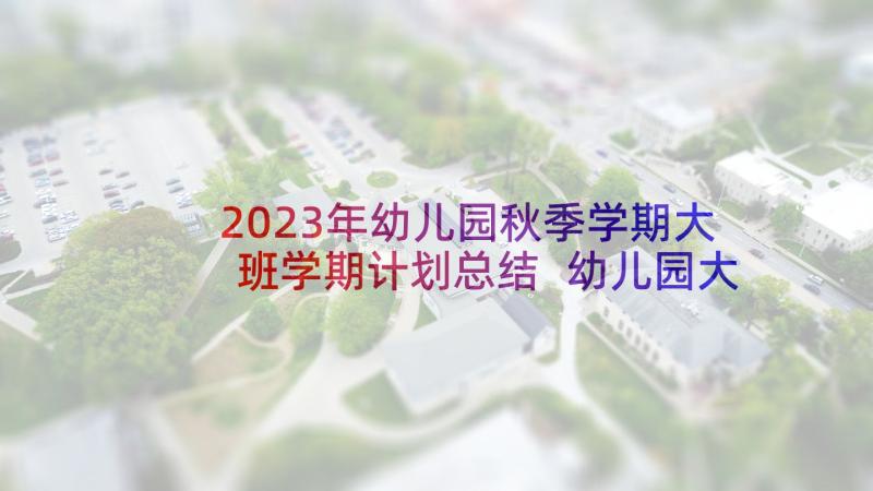 2023年幼儿园秋季学期大班学期计划总结 幼儿园大班秋季上学期工作计划(大全5篇)