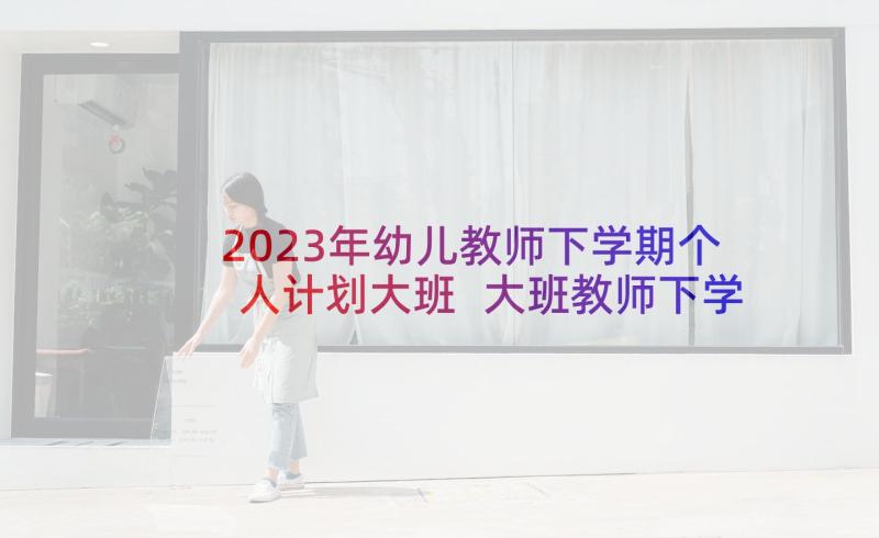 2023年幼儿教师下学期个人计划大班 大班教师下学期个人工作计划(大全5篇)