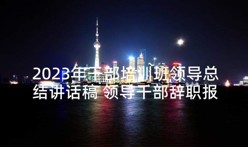 2023年干部培训班领导总结讲话稿 领导干部辞职报告(大全10篇)