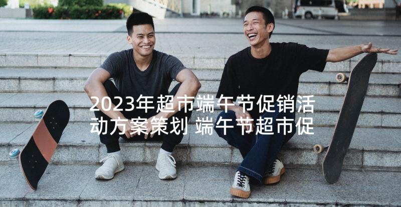 2023年超市端午节促销活动方案策划 端午节超市促销活动方案(优秀6篇)